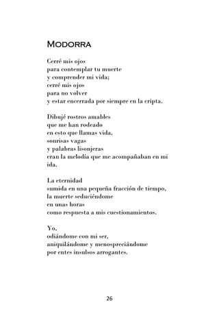 Modorra
Cerré mis ojos
para contemplar tu muerte
y comprender mi vida;
cerré mis ojos
para no volver
y estar encerrada por siempre en la cripta.

Dibujé rostros amables
que me han rodeado
en esto que llamas vida,
sonrisas vagas
y palabras lisonjeras
eran la melodía que me acompañaban en mi
ida.

La eternidad
sumida en una pequeña fracción de tiempo,
la muerte seduciéndome
en unas horas
como respuesta a mis cuestionamientos.

Yo,
odiándome con mi ser,
aniquilándome y menospreciándome
por entes insulsos arrogantes.




                      26
 