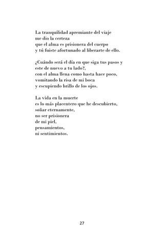 La tranquilidad apremiante del viaje
me dio la certeza
que el alma es prisionera del cuerpo
y tú fuiste afortunado al liberarte de ello.

¿Cuándo será el día en que siga tus pasos y
este de nuevo a tu lado?,
con el alma llena como hasta hace poco,
vomitando la risa de mi boca
y escupiendo brillo de los ojos.

La vida en la muerte
es lo más placentero que he descubierto,
soñar eternamente,
no ser prisionera
de mi piel,
pensamientos,
ni sentimientos.




                       27
 