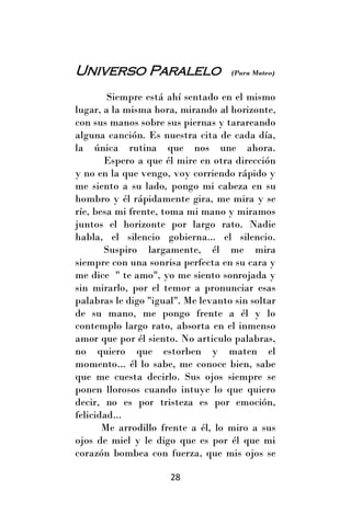 Universo Paralelo                   (Para Mateo)


        Siempre está ahí sentado en el mismo
lugar, a la misma hora, mirando al horizonte,
con sus manos sobre sus piernas y tarareando
alguna canción. Es nuestra cita de cada día,
la única rutina que nos une ahora.
       Espero a que él mire en otra dirección
y no en la que vengo, voy corriendo rápido y
me siento a su lado, pongo mi cabeza en su
hombro y él rápidamente gira, me mira y se
ríe, besa mi frente, toma mi mano y miramos
juntos el horizonte por largo rato. Nadie
habla, el silencio gobierna... el silencio.
       Suspiro largamente, él me mira
siempre con una sonrisa perfecta en su cara y
me dice " te amo", yo me siento sonrojada y
sin mirarlo, por el temor a pronunciar esas
palabras le digo "igual". Me levanto sin soltar
de su mano, me pongo frente a él y lo
contemplo largo rato, absorta en el inmenso
amor que por él siento. No articulo palabras,
no quiero que estorben y maten el
momento... él lo sabe, me conoce bien, sabe
que me cuesta decirlo. Sus ojos siempre se
ponen llorosos cuando intuye lo que quiero
decir, no es por tristeza es por emoción,
felicidad...
       Me arrodillo frente a él, lo miro a sus
ojos de miel y le digo que es por él que mi
corazón bombea con fuerza, que mis ojos se

                      28
 