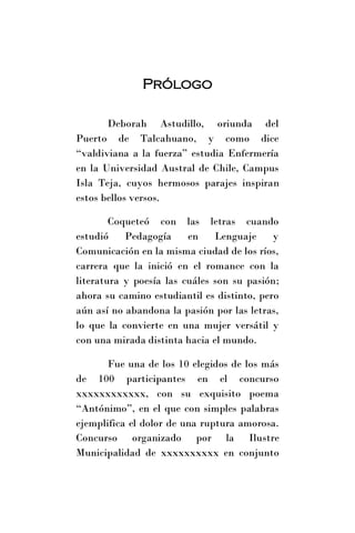 Prólogo

       Deborah Astudillo, oriunda del
Puerto de Talcahuano, y como dice
“valdiviana a la fuerza” estudia Enfermería
en la Universidad Austral de Chile, Campus
Isla Teja, cuyos hermosos parajes inspiran
estos bellos versos.

        Coqueteó con las letras cuando
estudió    Pedagogía     en    Lenguaje     y
Comunicación en la misma ciudad de los ríos,
carrera que la inició en el romance con la
literatura y poesía las cuáles son su pasión;
ahora su camino estudiantil es distinto, pero
aún así no abandona la pasión por las letras,
lo que la convierte en una mujer versátil y
con una mirada distinta hacia el mundo.

       Fue una de los 10 elegidos de los más
de 100 participantes en el concurso
xxxxxxxxxxxx, con su exquisito poema
“Antónimo”, en el que con simples palabras
ejemplifica el dolor de una ruptura amorosa.
Concurso organizado por la Ilustre
Municipalidad de xxxxxxxxxx en conjunto
 