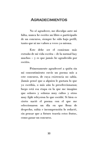Agradecimientos

        No sé agradecer, me disculpo ante mi
falta, nunca he escrito un libro o participado
de un concurso, siempre he sido bajo perfil,
tanto que ni me valoro a veces yo misma.

        Este debe ser el comienzo más
extraño de mi vida escrita – de la normal hay
muchos – y es que jamás he agradecido por
escrito.

        Primeramente agradeceré a quién sin
mi consentimiento envío un poema mío a
este concurso, de cuya existencia no sabía.
Jamás pensé que a alguien le gustara lo que
yo escribía, o más aún lo preseleccionaran;
luego está esa etapa en la que me imagino
que señores y señoras muy cultos y otros
muy light releyeron lo que escribí. Si bien es
cierto nació el poema con el que me
seleccionaron un día en que llena de
despecho, rabia e incomprensión lo redacté,
sin pensar que a futuro traería estos frutos,
como ganar un concurso.




                     30
 