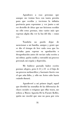 Agradezco a esas personas que
aunque me tenían loca con tanta presión
para que escriba y tuvieron la infinita
paciencia para esperarme y ver junto a mi
ese destello de ideas que me hicieron escribir
no sólo estos poemas, sino varios más que
esperan algún día ver la luz del día – como
yo-.

       También no puedo dejar de
mencionar a mi familia, amigos y gente que
se dio el tiempo de leer cada cosa que les
enviaba para esperar su aprobación o
desaprobación antes de enviar cada escrito a
mi editor, quién confío y entendió mi proceso
personal, mi sequía y depresión.

       Me hubiese gustado haber escrito
poemas alegres, pero 6 12 y 23 es el hijo de
un proceso melancólico y bastante fuerte con
el que aún lidio, y sólo un Astro sabe hasta
cuándo durará.

        Agradeceré a mi primer ángel, aquel
que derribó las murallas de las diferencias de
clases sociales o estigmas que ellas traen, me
refiero a Mateo Agustín De la Fuente Keller,
quién me enseñó que uno no pasa por esta

                     31
 