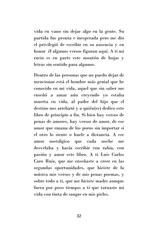 vida en vano sin dejar algo en la gente. Su
partida fue pronta e inesperada pero me dio
el privilegió de escribir en su ausencia y en
honor él algunos versos figuran aquí. A ti mi
rucio es en parte este montón de hojas y
letras sin sentido para algunos.

Dentro de las personas que no puedo dejar de
mencionar está el hombre más genial que he
conocido en mi vida, aquel que sin saber me
enseñó a amar aún creyendo yo estaba
muerta en vida, al padre del hijo que el
destino nos arrebató y a quién(es) dedico este
libro de principio a fin. Si bien hay versos de
penas de amores, hay versos de amor, de ese
amor que emana de los poros sin importar si
el otro lo siente o huele a distancia. A ese
amor nostálgico que cada noche me
desvelaba y hacía escribir con rabia, con
pasión y amor este libro. A ti Luis Carlos
Caro Ruiz, que me enseñaste a creer en las
segundas oportunidades, que hiciste de la
música mis versos y de mis penas poemas, y
sobre todo a ti, que me hiciste madre aunque
fuera por poco tiempo; a ti que tatuaste mi
vida con tinta de sangre en mis pieles.



                      32
 