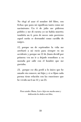 No elegí al azar el nombre del libro, son
fechas que para mi significan tanto como mi
nacimiento: Un 6 de julio me pidieron
pololeo y me di cuenta yo no había muerto;
también un 6, pero de meses más postreros
aquel sueño se derrumbó como castillo de
naipes.

12, porque un de septiembre la vida me
arrebató a mi rucio para siempre en un
accidente y porque un 12 de Junio decidí por
primera vez no ir a dejarle remolinos a su
morada por salir con el hombre que me
gustaba.

23, porque ese día perdí a lo único que he
amado sin conocer, mi hijo; y si se fijan cada
poema tiene relación con las emociones que
he vivido un 6 un 12 y un 23.



  Para ustedes Mateo, Luis e hijo con mucho amor y
           dedicación les dedico este libro.




                        33
 