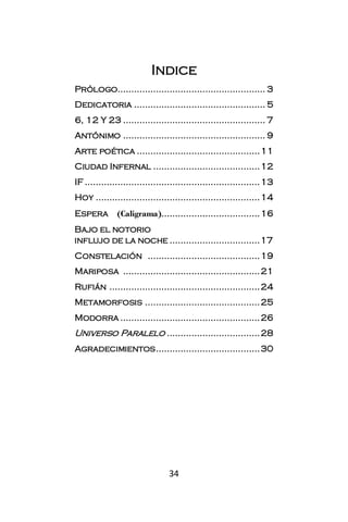 Indice
Prólogo...................................................... 3
Dedicatoria ................................................ 5
6, 12 Y 23 .................................................... 7
Antónimo .................................................... 9
Arte poética ............................................. 11
Ciudad Infernal ....................................... 12
IF ................................................................ 13
Hoy ............................................................ 14
Espera        (Caligrama).................................... 16
Bajo el notorio
influjo de la noche ................................. 17
Constelación ......................................... 19
Mariposa .................................................. 21
Rufián ....................................................... 24
Metamorfosis .......................................... 25
Modorra ................................................... 26
Universo Paralelo .................................. 28
Agradecimientos ...................................... 30




                                 34
 
