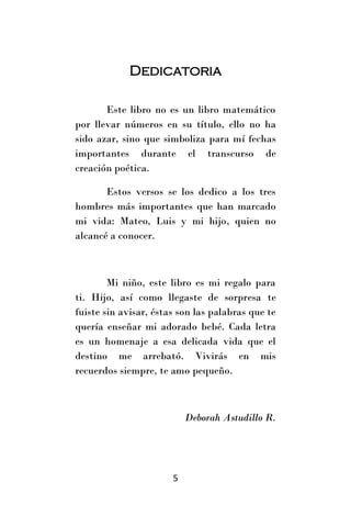 Dedicatoria

       Este libro no es un libro matemático
por llevar números en su título, ello no ha
sido azar, sino que simboliza para mí fechas
importantes durante el transcurso de
creación poética.

       Estos versos se los dedico a los tres
hombres más importantes que han marcado
mi vida: Mateo, Luis y mi hijo, quien no
alcancé a conocer.



        Mi niño, este libro es mi regalo para
ti. Hijo, así como llegaste de sorpresa te
fuiste sin avisar, éstas son las palabras que te
quería enseñar mi adorado bebé. Cada letra
es un homenaje a esa delicada vida que el
destino me arrebató. Vivirás en mis
recuerdos siempre, te amo pequeño.



                           Deborah Astudillo R.




                       5
 