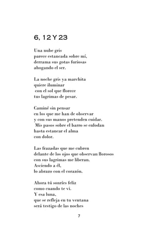 6, 12 Y 23
Una nube gris
parece estancada sobre mí,
derrama sus gotas furiosas
ahogando el ser.

La noche gris ya marchita
quiere iluminar
 con el sol que florece
tus lagrimas de pesar.

Caminé sin pensar
en los que me han de observar
y con sus manos pretenden cuidar.
 Mis pasos sobre el barro se enlodan
hasta estancar el alma
con dolor.

Las frazadas que me cubren
delante de los ojos que observan llorosos
con sus lagrimas me liberan.
Asciendo a él,
lo abrazo con el corazón.

Ahora tú sonríes feliz
como cuando te vi.
Y esa luna,
que se refleja en tu ventana
será testigo de las noches

                      7
 