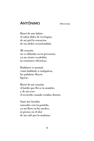 Antónimo                         (Para Luis)




Borré de mis labios
el sabor dulce de tu lengua,
de mi piel la sensacion
de tus dedos recorriendola.

Mi corazón
no se ablanda en tu presencia;
ya no siento escalofrío,
ni corrientes eléctricas.

Hablarte es normal
como hablarle a cualquiera,
las palabras fluyen
ligeras.

Borré de mi corazón
el latido que lleva tu nombre,
y de mi sexo
el recuerdo cuando estabas dentro.

Sané mis heridas
causadas con tu partida,
ya no lloro en las noches,
ni pienso en el olor
de un café por la mañana.



                      9
 