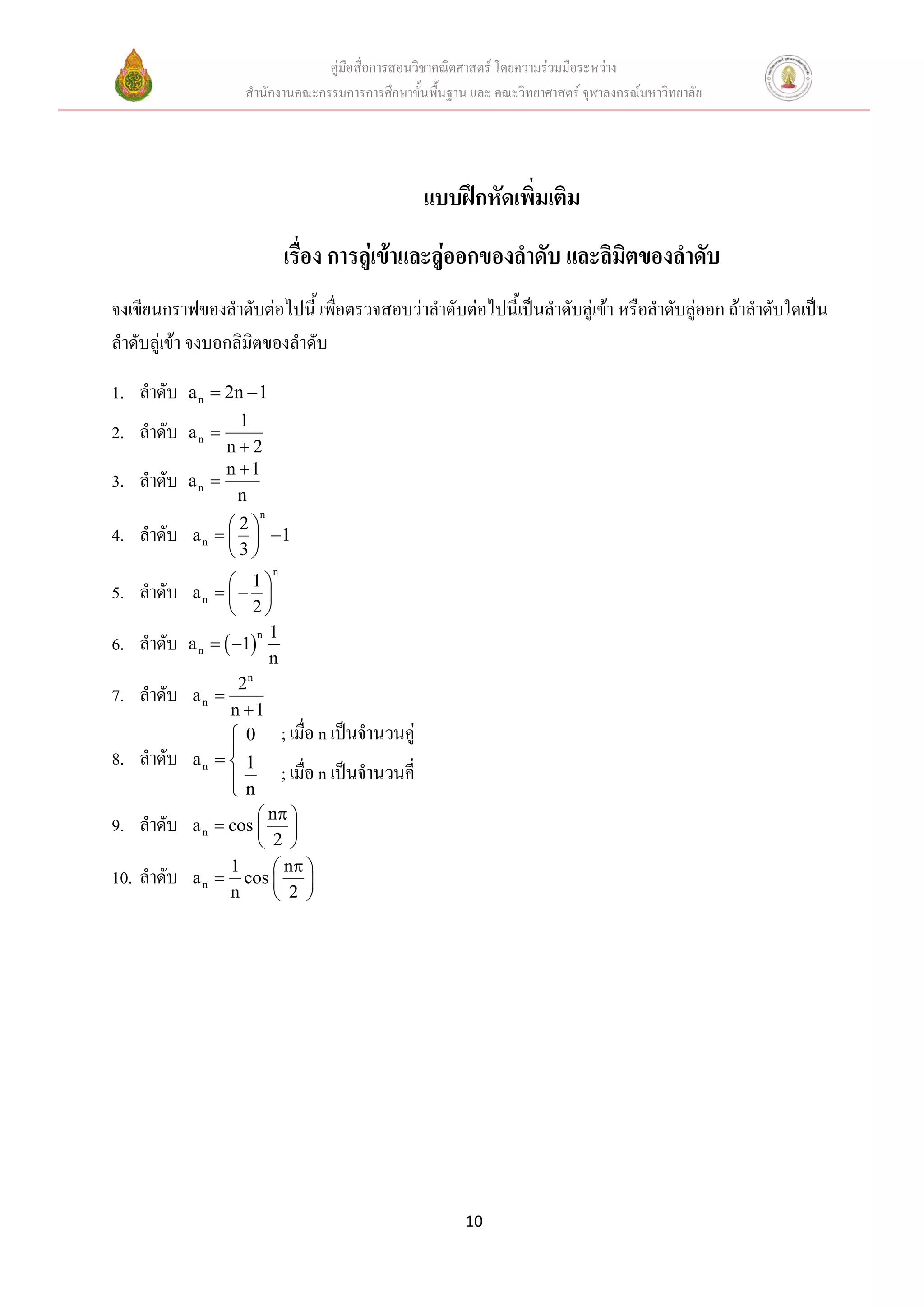 คู่มือสื่อการสอนวิชาคณิตศาสตร์ โดยความร่วมมือระหว่าง
                    สานักงานคณะกรรมการการศึกษาขั้นพื้นฐาน และ คณะวิทยาศาสตร์ จุฬาลงกรณ์มหาวิทยาลัย




                                                  แบบฝึกหัดเพิ่มเติม
                               เรื่อง การลู่เข้าและลู่ออกของลาดับ และลิมตของลาดับ
                                                                        ิ
จงเขียนกราฟของลาดับต่อไปนี้ เพื่อตรวจสอบว่าลาดับต่อไปนี้เป็นลาดับลู่เข้า หรือลาดับลู่ออก ถ้าลาดับใดเป็น
ลาดับลู่เข้า จงบอกลิมิตของลาดับ
1. ลาดับ    a n  2n  1
                   1
2. ลาดับ    an 
                 n2
                 n 1
3. ลาดับ    an 
                   n
                      n
                  2
4. ลาดับ    a n    1
                  3
                           n
                    1
5. ลาดับ     an    
                    2
                         n 1
6. ลาดับ    a n   1
                           n
                       n
                     2
7. ลาดับ     an 
                   n 1
                    0 ; เมื่อ n เป็นจานวนคู่
                   
8. ลาดับ     an   1
                    n ; เมื่อ n เป็นจานวนคี่
                   
                       n 
9. ลาดับ    a n  cos  
                       2 
                  1      n 
10. ลาดับ   a n  cos  
                  n      2 




                                                         10
 