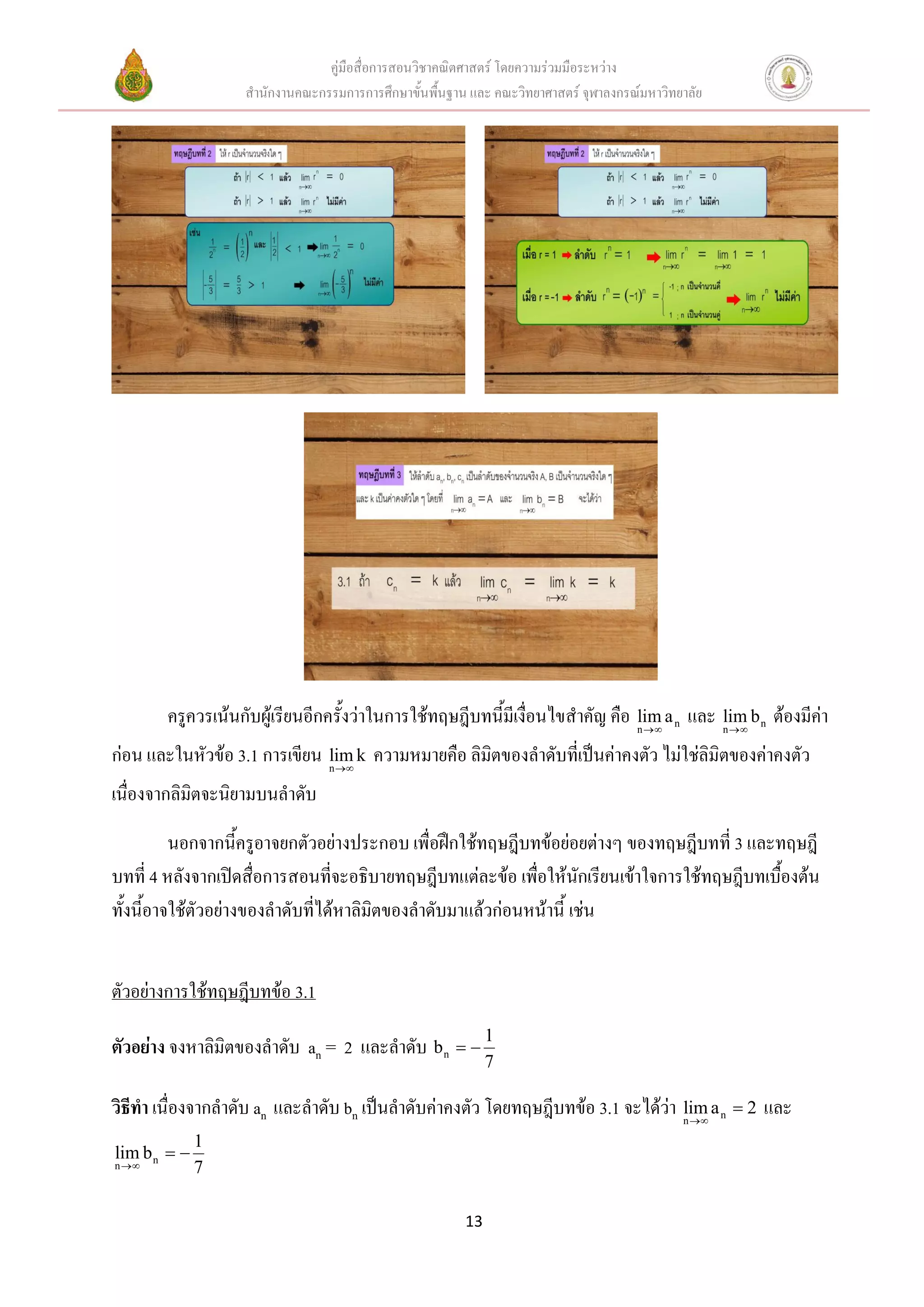 คู่มือสื่อการสอนวิชาคณิตศาสตร์ โดยความร่วมมือระหว่าง
                   สานักงานคณะกรรมการการศึกษาขั้นพื้นฐาน และ คณะวิทยาศาสตร์ จุฬาลงกรณ์มหาวิทยาลัย




        ครูควรเน้นกับผู้เรียนอีกครั้งว่าในการใช้ทฤษฎีบทนี้มีเงื่อนไขสาคัญ คือ n  a n และ n  b n ต้องมีค่า
                                                                              lim          lim

ก่อน และในหัวข้อ 3.1 การเขียน n  k ความหมายคือ ลิมิตของลาดับที่เป็นค่าคงตัว ไม่ใช่ลิมิตของค่าคงตัว
                              lim

เนื่องจากลิมิตจะนิยามบนลาดับ
          นอกจากนี้ครูอาจยกตัวอย่างประกอบ เพื่อฝึกใช้ทฤษฎีบทข้อย่อยต่างๆ ของทฤษฎีบทที่ 3 และทฤษฎี
บทที่ 4 หลังจากเปิดสื่อการสอนที่จะอธิบายทฤษฎีบทแต่ละข้อ เพื่อให้นักเรียนเข้าใจการใช้ทฤษฎีบทเบื้องต้น
ทั้งนี้อาจใช้ตัวอย่างของลาดับที่ได้หาลิมิตของลาดับมาแล้วก่อนหน้านี้ เช่น


ตัวอย่างการใช้ทฤษฎีบทข้อ 3.1

ตัวอย่าง จงหาลิมิตของลาดับ an = 2 และลาดับ b n   1
                                                             7

วิธีทา เนื่องจากลาดับ an และลาดับ bn เป็นลาดับค่าคงตัว โดยทฤษฎีบทข้อ 3.1 จะได้ว่า n  a n  2 และ
                                                                                  lim
              1
lim b n  
n           7

                                                        13
 