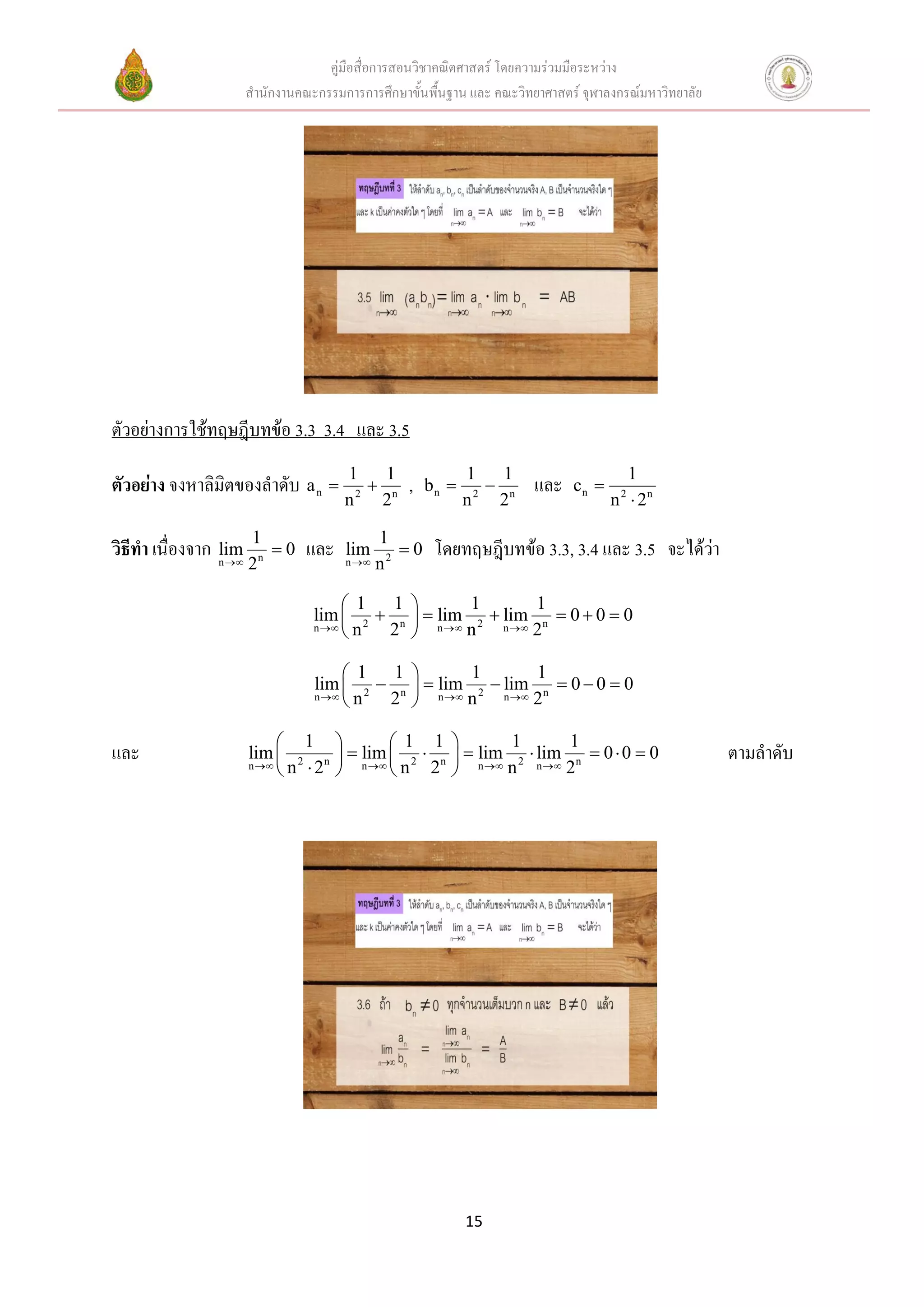 คู่มือสื่อการสอนวิชาคณิตศาสตร์ โดยความร่วมมือระหว่าง
                        สานักงานคณะกรรมการการศึกษาขั้นพื้นฐาน และ คณะวิทยาศาสตร์ จุฬาลงกรณ์มหาวิทยาลัย




ตัวอย่างการใช้ทฤษฎีบทข้อ 3.3 3.4 และ 3.5
                                          1     1              1     1                   1
ตัวอย่าง จงหาลิมิตของลาดับ a n                n   ,   bn         n   และ    cn 
                                          n 2
                                               2               n 2
                                                                    2                  n  2n
                                                                                        2



                        1                      1
วิธีทา เนื่องจาก n 
                 lim       0     และ     lim      0    โดยทฤษฎีบทข้อ 3.3, 3.4 และ 3.5 จะได้ว่า
                        2n                n  n 2



                                        1   1              1        1
                                   lim  2  n        n  2  n  n  0  0  0
                                                        lim      lim
                                   n 
                                       n   2              n        2

                                        1   1         1       1
                                   lim  2  n   lim 2  lim n  0  0  0
                                   n 
                                       n   2     n  n  n  2



                             1           1 1           1       1
และ                     lim  2 n   lim  2  n   lim 2  lim n  0  0  0                          ตามลาดับ
                        n 
                             n 2       
                                      n  n   2     n  n  n  2




                                                               15
 
