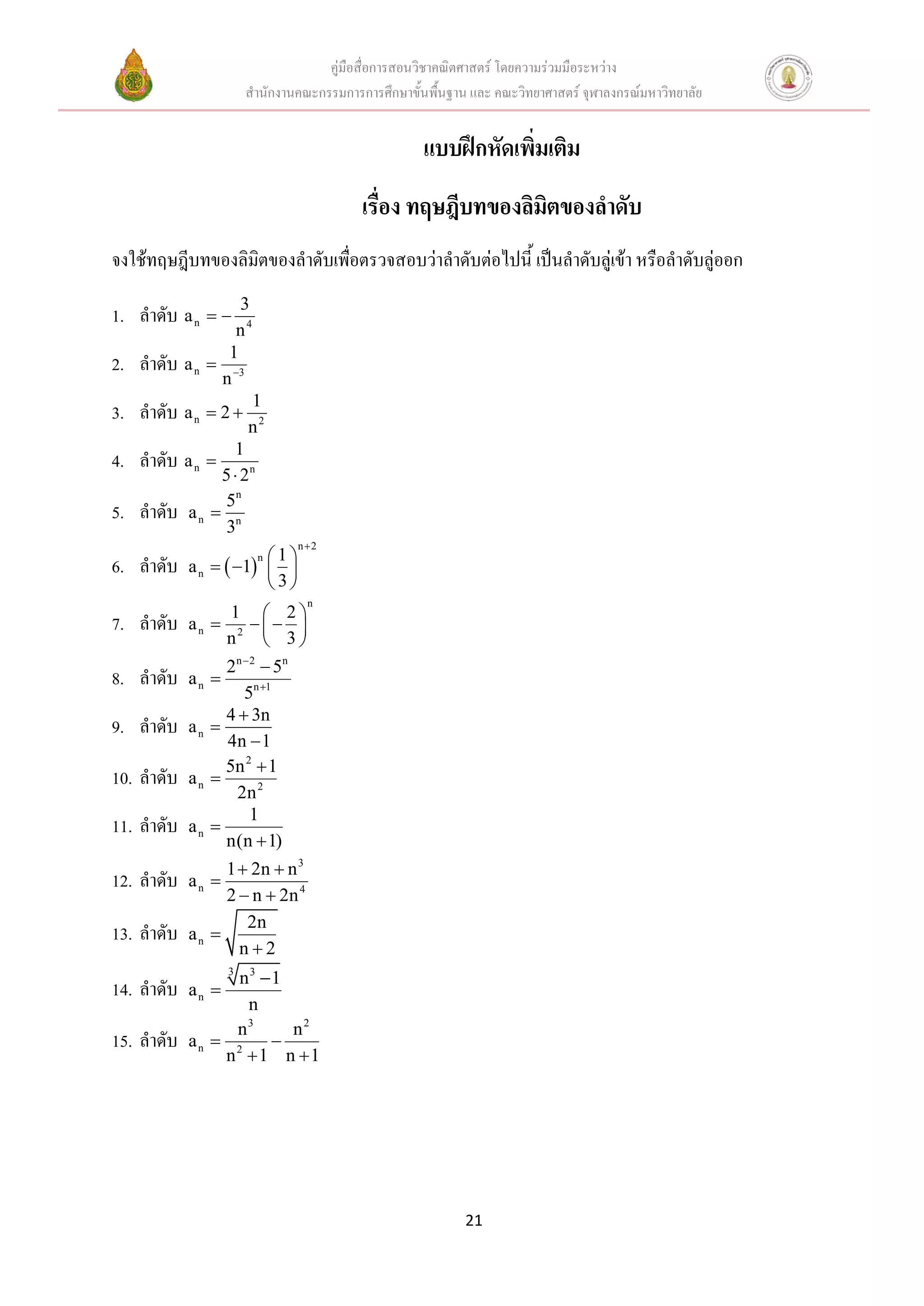 คู่มือสื่อการสอนวิชาคณิตศาสตร์ โดยความร่วมมือระหว่าง
                       สานักงานคณะกรรมการการศึกษาขั้นพื้นฐาน และ คณะวิทยาศาสตร์ จุฬาลงกรณ์มหาวิทยาลัย


                                                     แบบฝึกหัดเพิ่มเติม
                                          เรื่อง ทฤษฎีบทของลิมตของลาดับ
                                                              ิ
จงใช้ทฤษฎีบทของลิมิตของลาดับเพื่อตรวจสอบว่าลาดับต่อไปนี้ เป็นลาดับลู่เข้า หรือลาดับลู่ออก
                    3
1. ลาดับ a n  
                   n4
                  1
2. ลาดับ    a n  3
                 n
                       1
3. ลาดับ a n  2 
                       n2
                  1
4. ลาดับ a n 
                5  2n
                5n
5. ลาดับ    an  n
                 3
                               n2
                        1
6. ลาดับ    a n   1  
                         n

                        3
                                  n
                    1  2
7. ลาดับ    an    2  
                   n  3
                   2 n  2  5n
8. ลาดับ    an   
                       5n 1
                   4  3n
9. ลาดับ    an   
                   4n  1
                   5n 2  1
10. ลาดับ   an   
                     2n 2
                         1
11. ลาดับ   an   
                   n(n  1)
                 1  2n  n 3
12. ลาดับ   an 
                 2  n  2n 4
                    2n
13. ลาดับ   an 
                   n2
                 n3 1
                   3
14. ลาดับ   an 
                   n
                   3
                 n     n2
15. ลาดับ   an  2   
                n 1 n 1




                                                            21
 