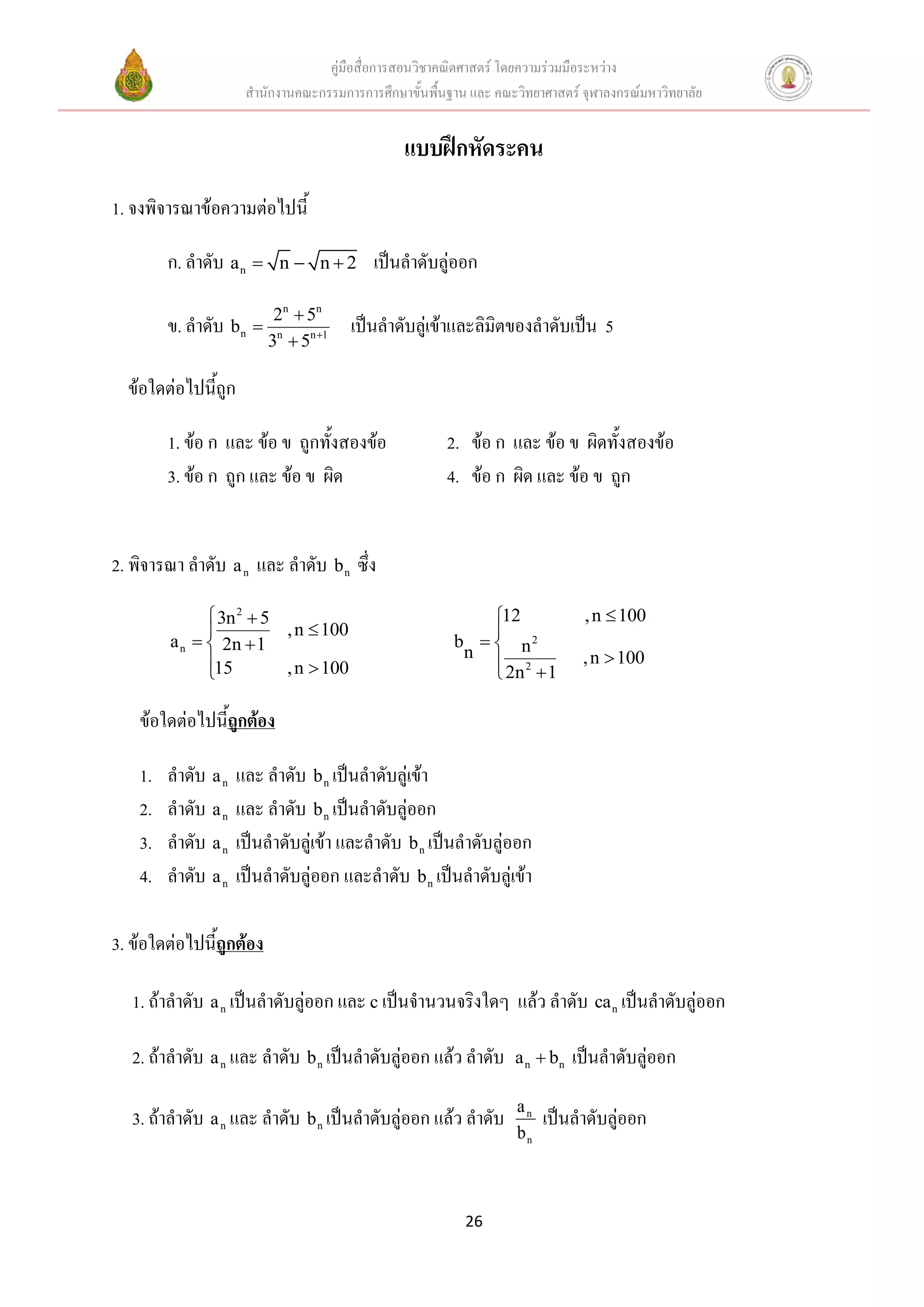 คู่มือสื่อการสอนวิชาคณิตศาสตร์ โดยความร่วมมือระหว่าง
                      สานักงานคณะกรรมการการศึกษาขั้นพื้นฐาน และ คณะวิทยาศาสตร์ จุฬาลงกรณ์มหาวิทยาลัย


                                                 แบบฝึกหัดระคน
1. จงพิจารณาข้อความต่อไปนี้

         ก. ลาดับ a n     n  n2         เป็นลาดับลู่ออก

                           2 n  5n
         ข. ลาดับ bn                   เป็นลาดับลู่เข้าและลิมิตของลาดับเป็น 5
                          3n  5n 1

  ข้อใดต่อไปนี้ถูก

         1. ข้อ ก และ ข้อ ข ถูกทั้งสองข้อ               2. ข้อ ก และ ข้อ ข ผิดทั้งสองข้อ
         3. ข้อ ก ถูก และ ข้อ ข ผิด                     4. ข้อ ก ผิด และ ข้อ ข ถูก


2. พิจารณา ลาดับ a n และ ลาดับ b n ซึ่ง

                3n 2  5                                    12                , n  100
                         , n  100                          
         a n   2n  1                                  b   n2
               15
                                                          n
                                                              2                , n  100
                         , n  100                           2n  1

    ข้อใดต่อไปนี้ถูกต้อง

    1.   ลาดับ a n   และ ลาดับ b n เป็นลาดับลู่เข้า
    2.   ลาดับ a n   และ ลาดับ b n เป็นลาดับลู่ออก
    3.   ลาดับ a n   เป็นลาดับลู่เข้า และลาดับ b n เป็นลาดับลู่ออก
    4.   ลาดับ a n   เป็นลาดับลู่ออก และลาดับ b n เป็นลาดับลู่เข้า

3. ข้อใดต่อไปนี้ถูกต้อง

   1. ถ้าลาดับ a n เป็นลาดับลู่ออก และ c เป็นจานวนจริงใดๆ แล้ว ลาดับ ca n เป็นลาดับลู่ออก

   2. ถ้าลาดับ a n และ ลาดับ b n เป็นลาดับลู่ออก แล้ว ลาดับ         a n  bn   เป็นลาดับลู่ออก
                                                                    an
   3. ถ้าลาดับ a n และ ลาดับ b n เป็นลาดับลู่ออก แล้ว ลาดับ              เป็นลาดับลู่ออก
                                                                    bn



                                                           26
 