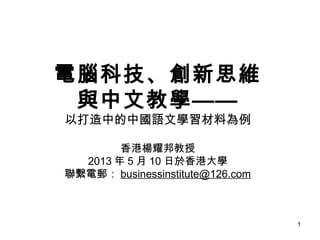 1
電腦科技、創新思維
與中文教學——
以打造中的中國語文學習材料為例
香港楊耀邦教授
2013 年 5 月 10 日於香港大學
聯繫電郵： businessinstitute@126.com
 