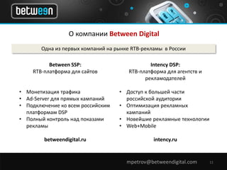 О компании Between Digital 
Одна из первых компаний на рынке RTB-рекламы в России 
mpetrov@betweendigital.com 11 
Between SSP: 
RTB-платформа для сайтов 
• Монетизация трафика 
• Ad-Server для прямых кампаний 
• Подключение ко всем российским 
платформам DSP 
• Полный контроль над показами 
рекламы 
betweendigital.ru 
Intency DSP: 
RTB-платформа для агентств и 
рекламодателей 
• Доступ к большей части 
российской аудитории 
• Оптимизация рекламных 
кампаний 
• Новейшие рекламные технологии 
• Web+Mobile 
intency.ru 
 