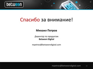 Спасибо за внимание! 
Михаил Петров 
Директор по продуктам 
Between Digital 
mpetrov@betweendigital.com 
mpetrov@betweendigital.com 12 
