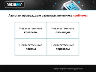 Ажиотаж прошел, дым развеялся, появились проблемы. 
mpetrov@betweendigital.com 3 
Некачественные 
креативы 
Некачественные 
площадки 
Некачественные 
показы 
Некачественные 
переходы 
 