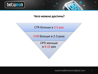 Чего можно достичь? 
CTR больше в 2-5 раз 
CVR больше в 2-3 раза 
CPO меньше 
в 4-15 раз 
mpetrov@betweendigital.com 5 
 