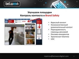 Улучшаем площадки 
Контроль контекста и Brand Safety 
• Взрослый контент 
• Низкокачественный 
развлекательный контент 
• Перегруженность 
страницы рекламой 
• Реклама конкурентов 
• Трагическая тематика 
• UGC 
mpetrov@betweendigital.com 6 
 