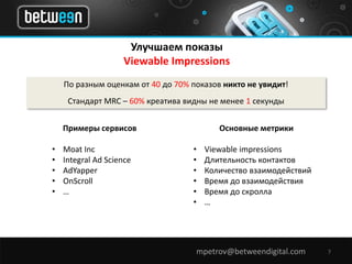 Улучшаем показы 
Viewable Impressions 
По разным оценкам от 40 до 70% показов никто не увидит! 
Стандарт MRC – 60% креатива видны не менее 1 секунды 
mpetrov@betweendigital.com 7 
Примеры сервисов 
• Moat Inc 
• Integral Ad Science 
• AdYapper 
• OnScroll 
• … 
Основные метрики 
• Viewable impressions 
• Длительность контактов 
• Количество взаимодействий 
• Время до взаимодействия 
• Время до скролла 
• … 
 