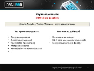 Улучшаем клики 
Post-click-анализ 
Google.Analytics, Yandex.Метрика – этого недостаточно 
mpetrov@betweendigital.com 9 
Что нужно исследовать: 
• Загрузки страницы 
• Длительность сессий 
• Количество просмотров 
• Метрики качества 
• Конверсии – не только заказы! 
• … 
Чего можно добиться? 
• Не платить за потери 
• В 2-3 раза уменьшить bounce rate 
• Можно задуматься о фроде? 
 