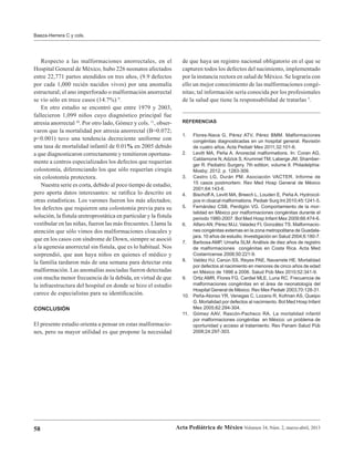 58 Acta Pediátrica de México Volumen 34, Núm. 2, marzo-abril, 2013
Baeza-Herrera C y cols.
Respecto a las malformaciones anorrectales, en el
Hospital General de México, hubo 226 neonatos afectados
entre 22,771 partos atendidos en tres años, (9.9 defectos
por cada 1,000 recién nacidos vivos) por una anomalía
estructural; el ano imperforado o malformación anorrectal
se vio sólo en trece casos (14.7%) 9
.
En otro estudio se encontró que entre 1979 y 2003,
fallecieron 1,099 niños cuyo diagnóstico principal fue
atresia anorrectal 10
. Por otro lado, Gómez y cols. 11
, obser-
varon que la mortalidad por atresia anorrectal (B=0.072;
p<0.001) tuvo una tendencia decreciente uniforme con
una tasa de mortalidad infantil de 0.01% en 2005 debido
a que diagnosticaron correctamente y remitieron oportuna-
mente a centros especializados los defectos que requerían
colostomía, diferenciando los que sólo requerían cirugía
sin colostomía protectora.
Nuestra serie es corta, debido al poco tiempo de estudio,
pero aporta datos interesantes: se ratifica lo descrito en
otras estadísticas. Los varones fueron los más afectados;
los defectos que requieren una colostomía previa para su
solución, la fístula uretroprostática en particular y la fístula
vestibular en las niñas, fueron las más frecuentes. Llama la
atención que sólo vimos dos malformaciones cloacales y
que en los casos con síndrome de Down, siempre se asoció
a la agenesia anorrectal sin fístula, que es lo habitual. Nos
sorprendió, que aun haya niños en quienes el médico y
la familia tardaron más de una semana para detectar esta
malformación. Las anomalías asociadas fueron detectadas
con mucha menor frecuencia de la debida, en virtud de que
la infraestructura del hospital en donde se hizo el estudio
carece de especialistas para su identificación.
CONCLUSIÓN
El presente estudio orienta a pensar en estas malformacio-
nes, pero su mayor utilidad es que propone la necesidad
de que haya un registro nacional obligatorio en el que se
capturen todos los defectos del nacimiento, implementado
por la instancia rectora en salud de México. Se lograría con
ello un mejor conocimiento de las malformaciones congé-
nitas; tal información sería conocida por los profesionales
de la salud que tiene la responsabilidad de tratarlas 5
.
REFERENCIAS
1. Flores-Nava G, Pérez ATV, Pérez BMM. Malformaciones
congénitas diagnosticadas en un hospital general. Revisión
de cuatro años. Acta Pediatr Mex 2011;32:101-6.
2. Levitt MA, Peña A. Anorectal malformations. In: Coran AG,
Caldamone N,Adzick S, Krummel TM, Laberge JM, Shamber-
ger R. Pediatric Surgery. 7th edition, volume II. Philadelphia:
Mosby; 2012. p. 1283-309.
3. Castro LG, Durán PM. Asociación VACTER. Informe de
15 casos postmortem. Rev Med Hosp General de México
2001;64:143-6.
4. Bischoff A, Levitt MA, Breech L, Louden E, Peña A. Hydrocol-
pos in cloacal malformations. Pediatr Surg Int 2010;45:1241-5.
5. Fernández CSB, Perdigón VG. Comportamiento de la mor-
talidad en México por malformaciones congénitas durante el
periodo 1980-2007. Bol Med Hosp Infant Mex 2009;66:474-6.
6. AlfaroAN, Pérez MJJ, Valadez FI, González TS. Malformacio-
nes congénitas externas en la zona metropolitana de Guadala-
jara. 10 años de estudio. Investigación en Salud 2004;6:180-7.
7. Barbosa AMP, Umaña SLM. Análisis de diez años de registro
de malformaciones congénitas en Costa Rica. Acta Med
Costarricense 2008;50:221-9.
8. Valdez HJ, Canún SS, Reyes PAE, Navarrete HE. Mortalidad
por defectos al nacimiento en menores de cinco años de edad
en México de 1998 a 2006. Salud Púb Mex 2010;52:341-9.
9. Ortiz AMR, Flores FG, Cardiel MLE, Luna RC. Frecuencia de
malformaciones congénitas en el área de neonatología del
Hospital General de México. Rev Mex Pediatr 2003;70:128-31.
10. Peña-Alonso YR, Venegas C, Lozano R, Kofman AS, Queipo
G. Mortalidad por defectos al nacimiento. Bol Med Hosp Infant
Mex 2005;62:294-304.
11. Gómez AAV, Rascón-Pacheco RA. La mortalidad infantil
por malformaciones congénitas en México: un problema de
oportunidad y acceso al tratamiento. Rev Panam Salud Púb
2008;24:297-303.
 