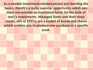 As a newbie investment minded person just learning the
basics, there's a really superior opportunity which you
  must concentrate on traditional funds for the bulk of
   one's investments. Managed funds and their close
 cousin, etfs or ETF's, are a basket of bonds and shares
which enables you to produce one purchase in a specific
                           asset.
 