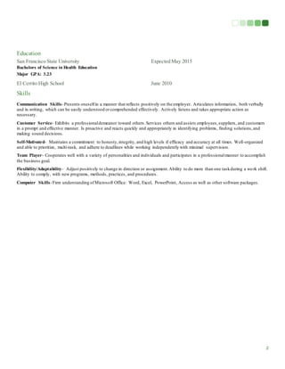 2
Education
San Francisco State University Expected May 2015
Bachelors of Science in Health Education
Major GPA: 3.23
El Cerrito High School June 2010
Skills
Communication Skills-Presents oneselfin a manner that reflects positively on the employer. Articulates information, both verbally
and in writing, which can be easily understood orcomprehended effectively. Actively listens and takes appropriate action as
necessary.
Customer Service- Exhibits a professionaldemeanor toward others.Services others and assists employees,suppliers, and customers
in a prompt and effective manner. Is proactive and reacts quickly and appropriately in identifying problems, finding solutions,and
making sound decisions.
Self-Motivated- Maintains a commitment to honesty,integrity, and high levels if efficacy and accuracy at all times. Well-organized
and able to prioritize, multi-task, and adhere to deadlines while working independently with minimal supervision.
Team Player- Cooperates well with a variety of personalities and individuals and participates in a professionalmanner to accomplish
the business goal.
Flexibility/Adaptability- Adjust positively to change in direction or assignment.Ability to do more than one taskduring a work shift.
Ability to comply, with new programs, methods, practices, and procedures.
Computer Skills-Firm understanding ofMicrosoft Office: Word, Excel, PowerPoint, Access as well as other software packages.
 