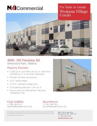 Property Features
•	 3,305 sq. ft. unit with 2,312 sq. ft. main floor
and 993 sq. ft. of concrete mezzanine
•	 Precast concrete construction
•	 	22 ft. ceiling height
•	 	12’x14’ overhead loading door
•	 	3.25 parking stalls per 1,000 sq. ft.
•	 	Easy access off of Broadmoor Blvd and
Yellowhead Trail
#260, 120 Pembina Rd
Sherwood Park, Alberta
4601 99 Street NW
Edmonton, AB T6E 4Y1
+1 780 436 7410
naiedmonton.com
THE INFORMATION CONTAINED HEREIN IS BELIEVED TO BE CORRECT, BUT IS NOT WARRANTED TO BE
SO AND DOES NOT FORM A PART OF ANY FUTURE CONTRACT. THIS OFFERING IS SUBJECT TO CHANGE
OR WITHDRAWAL WITHOUT NOTICE.
Chad Griffiths	 Ryan Brown
+1 780 436 7410 	 +1 780 436 7410
cgriffiths@naiedmonton.com 	 rbrown@naiedmonton.com
For Sale or Lease
Westana Village
Condo
 