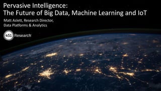 Copyright (C) 2017 451 Research LLC
Pervasive Intelligence:
The Future of Big Data, Machine Learning and IoT
Matt Aslett, Research Director,
Data Platforms & Analytics
 