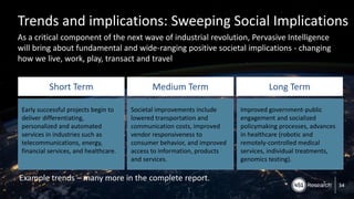 Copyright (C) 2017 451 Research LLC
Trends and implications: Sweeping Social Implications
As a critical component of the next wave of industrial revolution, Pervasive Intelligence
will bring about fundamental and wide-ranging positive societal implications - changing
how we live, work, play, transact and travel
34
Short Term Medium Term Long Term
Early successful projects begin to
deliver differentiating,
personalized and automated
services in industries such as
telecommunications, energy,
financial services, and healthcare.
Societal improvements include
lowered transportation and
communication costs, improved
vendor responsiveness to
consumer behavior, and improved
access to information, products
and services.
Improved government-public
engagement and socialized
policymaking processes, advances
in healthcare (robotic and
remotely-controlled medical
services, individual treatments,
genomics testing).
Example trends – many more in the complete report.
 