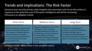 Copyright (C) 2017 451 Research LLC
Trends and implications: The Risk Factor
Concerns over security, privacy, data integrity and automation will rise to the surface in
response to the potential uses of Pervasive Intelligence and will be increasing
influencers on adoption trends
35
Short Term Medium Term Long Term
Security and privacy remain chief
concerns related to deployment.
The number of different systems
and permutations of vendor
ensures systemic security will be
an unsolved problem for the
foreseeable future.
Negative implications of Pervasive
Intelligence is felt, including:
inequality between the data rich
and data poor, increased reliance
on a few platform-oriented
companies controlling interaction
between buyers, sellers and third
parties.
Potential for segregation of
workforce into low skill/low pay
and high skill/high pay, an
increasing wealth gap between
providers of capital vs providers of
labor, as well as privacy challenges.
Example trends – many more in the complete report.
 