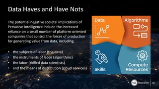 Copyright (C) 2017 451 Research LLC
Data Haves and Have Nots
The potential negative societal implications of
Pervasive Intelligence include the increased
reliance on a small number of platform-oriented
companies that control the forces of production
for generating value from data, including
• the subjects of labor (the data)
• the instruments of labor (algorithms)
• the labor (skilled data scientists)
• and the means of distribution (cloud services)
36
 