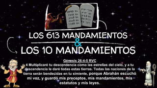 LOS 10 MANDAMIENTOS
Génesis 26:4-5 RVC
4 Multiplicaré tu descendencia como las estrellas del cielo, y a tu
descendencia le daré todas estas tierras. Todas las naciones de la
tierra serán bendecidas en tu simiente, porque Abrahán escuchó
mi voz, y guardó mis preceptos, mis mandamientos, mis
estatutos y mis leyes.
LOS 613 MANDAMIENTOS
 