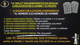 5. quinto mandamiento ordena: “Honra a tu padre y a tu madre”
6. SEXTO MANDAMIENTO ORDENA: “No matarás”
7. SEPTIMO MANDAMIENTO ORDENA: “No cometerás adulterio”
8. OCTAVO MANDAMIENTO ORDENA: “No hurtarás”
9. NOVENO MANDAMIENTO ORDENA: “No hablarás contra tu prójimo
falso testimonio”
10. DÉCIMO MANDAMIENTO ORDENA: “No codiciarás”
• LA SEGUNDA TABLA CONTIENE 6 MANDAMIENTOS
• * EL NÚMERO 6 ES NÚMERO DE HOMBRE
*LA TABLA 2ª SON MANDAMIENTOS QUE REGULAN
LA RELACION ENTRE EL HOMBRE Y SU PROJIMO
Los 10 mandamientos SON ETERNOS existían
antes de Moisés y todavía son VALIDOS en la actualidad.
 