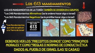 DEBEMOS VER LOS “PRECEPTOS DIVINOS” COMO *PRINCIPIOS
MORALES Y COMO *REGLAS O NORMAS DE CONDUCTA ÉTICA
DADOS AL PUEBLO DE ISRAEL (LAS 12 CASAS)
Los 613 mandamientos
LOS 613 MANDAMIENTOS DE LA TORÁH TAMBIÉN SE DIVIDEN EN 2 GRUPOS:
*Los 248 Mandamientos Afirmativos (se le ordena hacer algo a Israel)
*Los 365 Mandamientos Negativos (se le prohíbe hacer algo a Israel)
*Los Mandamientos
que solo se aplican
a la Tierra de Israel
 