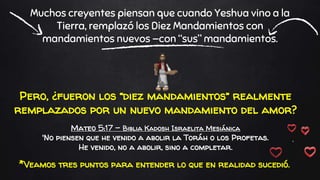 Pero, ¿fueron los “diez mandamientos” realmente
remplazados por un nuevo mandamiento del amor?
Mateo 5:17 - Biblia Kadosh Israelita Mesiánica
'No piensen que he venido a abolir la Toráh o los Profetas.
He venido, no a abolir, sino a completar.
Muchos creyentes piensan que cuando Yeshua vino a la
Tierra, remplazó los Diez Mandamientos con
mandamientos nuevos —con “sus” mandamientos.
*Veamos tres puntos para entender lo que en realidad sucedió.
 