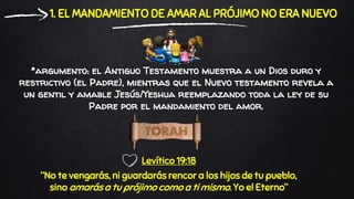 *argumento: el Antiguo Testamento muestra a un Dios duro y
restrictivo (el Padre), mientras que el Nuevo testamento revela a
un gentil y amable Jesús/Yeshua reemplazando toda la ley de su
Padre por el mandamiento del amor.
1. EL MANDAMIENTO DE AMAR AL PRÓJIMO NO ERA NUEVO
Levítico 19:18
“No te vengarás, ni guardarás rencor a los hijos de tu pueblo,
sino amarás a tu prójimo como a ti mismo. Yo el Eterno”
 