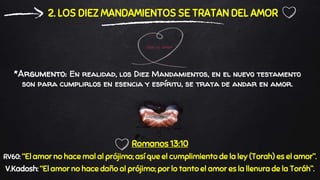 *Argumento: En realidad, los Diez Mandamientos, en el nuevo testamento
son para cumplirlos en esencia y espíritu, se trata de andar en amor.
2. LOS DIEZ MANDAMIENTOS SE TRATAN DEL AMOR
Romanos 13:10
RV60: “El amor no hace mal al prójimo; así que el cumplimiento de la ley (Torah) es el amor”.
V.Kadosh: “El amor no hace daño al prójimo; por lo tanto el amor es la llenura de la Toráh”.
 