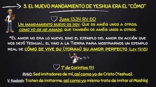 *El amor no era lo nuevo, sino el ejemplo del amor en acción que
nos dejó Yeshua!... el vino a la Tierra para mostrarnos un ejemplo
real de cómo se vive su (torah) su amor perfecto (Lev 19:18)
3. EL NUEVO MANDAMIENTO DE YESHUA ERA EL “CÓMO”
1ª de Corintios 11:1
RV60: Sed imitadores de mí, así como yo de Cristo (Yeshua).
V. Kadosh: Traten de imitarme, así como yo mismo trato de imitar al Mashíaj
Juan 13:34 RV 60
Un mandamiento nuevo os doy: Que os améis unos a otros;
como yo os he amado, que también os améis unos a otros.
 