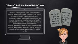 Padre te damos gracias por la palabra de hoy.
Gracias por habernos dado tu Instrucción Divina a
través de tus Mandamientos en la Toráh.
Gracias porque por medio de la obediencia a tus
mandamientos eternos alcanzamos salvación,
salud física, la bendición para nuestra familia, y la
libertad financiera que necesitamos.
Gracias por mostrarnos hoy como andar en Amor.
Gracias por revelarte hoy un poco más a nuestras
vidas. En el nombre de Yeshua nuestro Mashiaj.
Amén.
Orando por la palabra de hoy
 