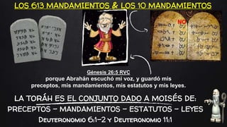 LOS 613 MANDAMIENTOS & LOS 10 MANDAMIENTOS
Génesis 26:5 RVC
porque Abrahán escuchó mi voz, y guardó mis
preceptos, mis mandamientos, mis estatutos y mis leyes.
LA TORÁH ES EL CONJUNTO DADO A MOISÉS DE:
PRECEPTOS – MANDAMIENTOS – ESTATUTOS – LEYES
Deuteronomio 6:1-2 y Deuteronomio 11:1
NO
 