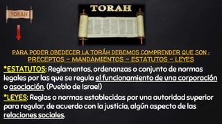 “
*ESTATUTOS: Reglamentos, ordenanzas o conjunto de normas
legales por las que se regula el funcionamiento de una corporación
o asociación. (Pueblo de Israel)
*LEYES: Reglas o normas establecidas por una autoridad superior
para regular, de acuerdo con la justicia, algún aspecto de las
relaciones sociales.
PARA PODER OBEDECER LA TORÁH DEBEMOS COMPRENDER QUE SON :
PRECEPTOS – MANDAMIENTOS – ESTATUTOS – LEYES
 