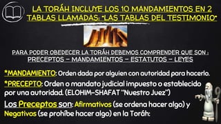 LA TORÁH INCLUYE LOS 10 MANDAMIENTOS EN 2
TABLAS LLAMADAS: “LAS TABLAS DEL TESTIMONIO”
*MANDAMIENTO: Orden dada por alguien con autoridad para hacerlo.
*PRECEPTO: Orden o mandato judicial impuesto o establecido
por una autoridad. (ELOHIM-SHAFAT “Nuestro Juez”)
Los Preceptos son: Afirmativos (se ordena hacer algo) y
Negativos (se prohíbe hacer algo) en la Toráh:
PARA PODER OBEDECER LA TORÁH DEBEMOS COMPRENDER QUE SON :
PRECEPTOS – MANDAMIENTOS – ESTATUTOS – LEYES
 