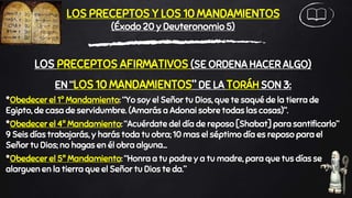 LOS PRECEPTOS Y LOS 10 MANDAMIENTOS
(Éxodo 20 y Deuteronomio 5)
LOS PRECEPTOS AFIRMATIVOS (SE ORDENA HACER ALGO)
EN “LOS 10 MANDAMIENTOS” DE LA TORÁH SON 3:
*Obedecer el 1º Mandamiento: “Yo soy el Señor tu Dios, que te saqué de la tierra de
Egipto, de casa de servidumbre. (Amarás a Adonai sobre todas las cosas)”.
*Obedecer el 4º Mandamiento: “Acuérdate del día de reposo [Shabat] para santificarlo”
9 Seis días trabajarás, y harás toda tu obra; 10 mas el séptimo día es reposo para el
Señor tu Dios; no hagas en él obra alguna…
*Obedecer el 5º Mandamiento: “Honra a tu padre y a tu madre, para que tus días se
alarguen en la tierra que el Señor tu Dios te da.”
 