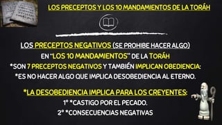 LOS PRECEPTOS NEGATIVOS (SE PROHIBE HACER ALGO)
EN “LOS 10 MANDAMIENTOS” DE LA TORÁH
*SON 7 PRECEPTOS NEGATIVOS Y TAMBIÉN IMPLICAN OBEDIENCIA:
*ES NO HACER ALGO QUE IMPLICA DESOBEDIENCIA AL ETERNO.
*LA DESOBEDIENCIA IMPLICA PARA LOS CREYENTES:
1º *CASTIGO POR EL PECADO.
2º *CONSECUENCIAS NEGATIVAS
LOS PRECEPTOS Y LOS 10 MANDAMIENTOS DE LA TORÁH
 