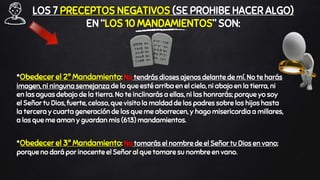 LOS 7 PRECEPTOS NEGATIVOS (SE PROHIBE HACER ALGO)
EN “LOS 10 MANDAMIENTOS” SON:
*Obedecer el 2º Mandamiento: No tendrás dioses ajenos delante de mí. No te harás
imagen, ni ninguna semejanza de lo que esté arriba en el cielo, ni abajo en la tierra, ni
en las aguas debajo de la tierra. No te inclinarás a ellas, ni las honrarás; porque yo soy
el Señor tu Dios, fuerte, celoso, que visito la maldad de los padres sobre los hijos hasta
la tercera y cuarta generación de los que me aborrecen, y hago misericordia a millares,
a los que me aman y guardan mis (613) mandamientos.
*Obedecer el 3º Mandamiento: No tomarás el nombre de el Señor tu Dios en vano;
porque no dará por inocente el Señor al que tomare su nombre en vano.
 