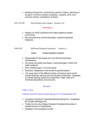 • Reading blueprints, performing specific trades, planning a
project) monitors project progress, inspects work and
ensures timely completion of tasks.
1992-10/1994 Sears Roebuck and Company Thornton, CO.
Technician A
• Repairs on HVAC equipment and major appliance repairs,
commercial
• And domestic and commercial boilers, extensive electrical
diagnosis.
1990-1992 McDonnell Douglas Corporation. Pueblo Co.
Duties: Facility Operations Assistant
• Responsible for the repairs and over site and preventive
maintenance
• On pumps (hot water and steam), heat exchangers, HVAC and
water treatment.
• EPA- Certified (type 1,2,3-Universual)
• Electrical, refrigeration units as well as general repairs.
• The supervision of the different trades contractors which would
include electrical, pluming and Construction contractors. Upgrades
to include painting repairs and inspections, Paper work and
Purchase requisitions, and accounts.
Education
2008-12-2014
Colorado Tech University Colorado Springs, CO. Colorado Springs CO.
• University of Southern Colorado/Colorado Springs Co. Completed-
BS (Project Management)
• Pueblo Community Collage Colorado Completed-Associate of
Applied Science in Engineering
• Qualified in the processes of Lean
 