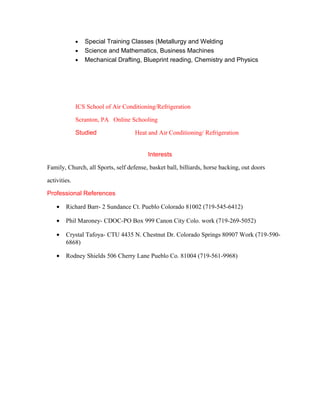 • Special Training Classes (Metallurgy and Welding
• Science and Mathematics, Business Machines
• Mechanical Drafting, Blueprint reading, Chemistry and Physics
ICS School of Air Conditioning/Refrigeration
Scranton, PA Online Schooling
Studied Heat and Air Conditioning/ Refrigeration
Interests
Family, Church, all Sports, self defense, basket ball, billiards, horse backing, out doors
activities.
Professional References
• Richard Barr- 2 Sundance Ct. Pueblo Colorado 81002 (719-545-6412)
• Phil Maroney- CDOC-PO Box 999 Canon City Colo. work (719-269-5052)
• Crystal Tafoya- CTU 4435 N. Chestnut Dr. Colorado Springs 80907 Work (719-590-
6868)
• Rodney Shields 506 Cherry Lane Pueblo Co. 81004 (719-561-9968)
 