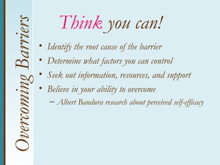 Overcoming Barriers          Think you can!
                      •   Identify the root cause of the barrier
                      •   Determine what factors you can control
                      •   Seek out information, resources, and support
                      •   Believe in your ability to overcome
                          – Albert Bandura research about perceived self-efficacy
 